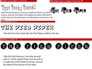 I like this font because it has go a medieval theme to it with the 
crowns, and also the letters are bubbly and skew-whiff which 
could represent abused power and the pipers reluctance in the 
story. 
I like that this font looks like the Pied Pipers clothes; hat etc… 
I like this font because I can play around 
with it. I think a good thing I can do with it 
is make one of the buttons (circles around 
the letters) the top part of the pipe. 
 