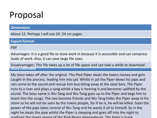 Proposal 
Dimensions 
About 12. Perhaps I will use 20- 24 cm pages. 
Export Format 
PDF 
Advantages: It is a good file to store work in because it is accessible and can compress 
loads of work. Also, it can save large file sizes. 
Disadvantages: This file takes up a lot of file space and can take a while to download. 
Story Overview 
My story takes off after the original. The Pied Piper steals the towns money and gets 
caught in the process, leading him into jail. Whilst in jail the Piper blows his pipe and 
rats come to the sound and rescue him buy biting away at the steal bars. The Piper 
runs to a river and plays a song whilst a boy is hearing it and becomes uplifted by the 
sound. The boys name is Wu-Tang and Wu-Tang goes up to the Piper and begs him to 
teach him the songs. The two become friends and Wu-Tang hides the Piper away in his 
room so he will not be seen by the towns people, for if he is, he will be killed. Soon the 
power of the pipe takes control of Wu-Tang and he wants it all to himself. So in the 
night he steals the pipe whilst the Piper is sleeping and goes off into the night to 
confront the towns mayor of the Pied Pipers whereabouts. The Piper is hung… 
 