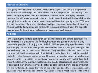 Production Methods 
I am going to use Adobe Photoshop to make my pages. I will use the shape tools 
and hen rotate and warp them after I have made a shape around something. I will 
lower the opacity when I am warping so as I can see what I am trying to cover 
because this will make my work tidier and look better. Then I will double click on the 
layer picture so as I can chose a colour, then I will turn the opacity up to 100% so as 
it is just one clear colour and this is how I will get my comic book effect. I want my 
colours to all be fairly bleak and nothing to luminous because I want the pages to 
have an excellent contrast of colours and represent a dark theme. 
Audience 
I am targeting my folktale at children but also teenagers and adults because I feel 
like my story is a great folks tale for kids, however it is quite dark which is why I 
think older people could enjoy it too. I think children (probably aged between 8-14) 
would enjoy the tale whatever gender they are because it is just your average folks 
tale with magic and an interesting character. They would also like the dialect of the 
story and all the illustrations to look at. I think it might be a bit to dark for any child 
under 8. I think the older audience would mainly be male because the tale features 
violence, which is a trait in the media we normally associate with male interests. I 
Deadline 
think the class of my audience will be mainly middle class but also upper class. This 
is because it is an original story and a lot of people know it. think people in the UK 
will like my folktale because they like all the olden day based folk tales; additionally, 
countries around Europe too. I think my audience would most likely be into all the 
dark fairytales like Little Red Riding Hood etc… 
 