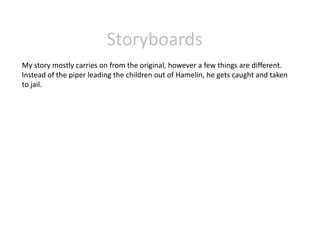 Storyboards 
My story mostly carries on from the original, however a few things are different. 
Instead of the piper leading the children out of Hamelin, he gets caught and taken 
to jail. 
 