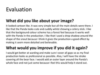 Evaluation 
What did you like about your image? 
It looked cartoon like. It was very simple but all the main details were there. I 
like that the Panda looks cute and cuddly whilst chewing a celery stick. I like 
that the background colour scheme has a forest feel because it works well 
with the Panda in the production. I like that I used a drop shadow around the 
shape of the snout because I think it gives the production a good effect by 
making it seem more detailed and believable. 
What would you improve if you did it again? 
I would get better at warding and make sure I cover all gaps so as my final 
production looks as professional as possible. Also, I will have the stroke 
covering all the bear face. I would add an outer layer around the Panda’s 
whole face and not just some because I feel this would help it stand out. 
 