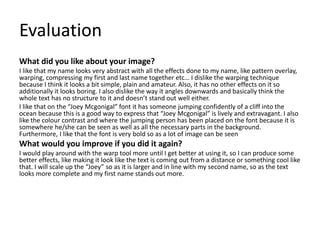 Evaluation 
What did you like about your image? 
I like that my name looks very abstract with all the effects done to my name, like pattern overlay, 
warping, compressing my first and last name together etc… I dislike the warping technique 
because I think it looks a bit simple, plain and amateur. Also, it has no other effects on it so 
additionally it looks boring. I also dislike the way it angles downwards and basically think the 
whole text has no structure to it and doesn’t stand out well either. 
I like that on the “Joey Mcgonigal” font it has someone jumping confidently of a cliff into the 
ocean because this is a good way to express that “Joey Mcgonigal” is lively and extravagant. I also 
like the colour contrast and where the jumping person has been placed on the font because it is 
somewhere he/she can be seen as well as all the necessary parts in the background. 
Furthermore, I like that the font is very bold so as a lot of image can be seen 
What would you improve if you did it again? 
I would play around with the warp tool more until I get better at using it, so I can produce some 
better effects, like making it look like the text is coming out from a distance or something cool like 
that. I will scale up the “Joey” so as it is larger and in line with my second name, so as the text 
looks more complete and my first name stands out more. 
 
