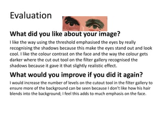 Evaluation 
What did you like about your image? 
I like the way using the threshold emphasised the eyes by really 
recognising the shadows because this make the eyes stand out and look 
cool. I like the colour contrast on the face and the way the colour gets 
darker where the cut out tool on the filter gallery recognised the 
shadows because it gave it that slightly realistic effect. 
What would you improve if you did it again? 
I would increase the number of levels on the cutout tool in the filter gallery to 
ensure more of the background can be seen because I don’t like how his hair 
blends into the background; I feel this adds to much emphasis on the face. 
 