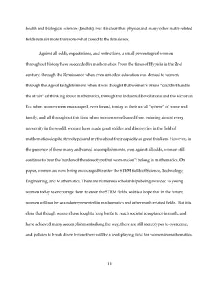 11
health and biological sciences (Jaschik), but it is clear that physics and many other math-related
fields remain more than somewhat closed to the female sex.
Against all odds, expectations, and restrictions, a small percentage of women
throughout history have succeeded in mathematics. From the times of Hypatia in the 2nd
century, through the Renaissance when even a modest education was denied to women,
through the Age of Enlightenment when it was thought that women’s brains “couldn’t handle
the strain” of thinking about mathematics, through the Industrial Revolutions and the Victorian
Era when women were encouraged, even forced, to stay in their social “sphere” of home and
family, and all throughout this time when women were barred from entering almost every
university in the world, women have made great strides and discoveries in the field of
mathematics despite stereotypes and myths about their capacity as great thinkers. However, in
the presence of these many and varied accomplishments, won against all odds, women still
continue to bear the burden of the stereotype that women don’t belong in mathematics. On
paper, women are now being encouraged to enter the STEM fields of Science, Technology,
Engineering, and Mathematics. There are numerous scholarships being awarded to young
women today to encourage them to enter the STEM fields, so it is a hope that in the future,
women will not be so underrepresented in mathematics and other math-related fields. But it is
clear that though women have fought a long battle to reach societal acceptance in math, and
have achieved many accomplishments along the way, there are still stereotypes to overcome,
and policies to break down before there will be a level playing field for women in mathematics.
 