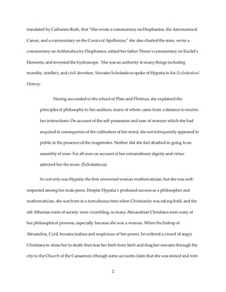 2
translated by Catharine Roth, that “She wrote a commentary on Diophantos, the Astronomical
Canon, and a commentary on the Conics of Apollonios,” she also charted the stars, wrote a
commentary on Arithmatica by Diophantus, edited her father Theon’s commentary on Euclid’s
Elements, and invented the hydroscope. She was an authority in many things including
morality, intellect, and civil devotion. Socrates Scholasticus spoke of Hypatia in his Ecclesiastical
History:
Having succeeded to the school of Plato and Plotinus, she explained the
principles of philosophy to her auditors, many of whom came from a distance to receive
her instructions. On account of the self-possession and ease of manner which she had
acquired in consequence of the cultivation of her mind, she not infrequently appeared in
public in the presence of the magistrates. Neither did she feel abashed in going to an
assembly of men. For all men on account of her extraordinary dignity and virtue
admired her the more. (Scholasticus)
So not only was Hypatia the first renowned woman mathematician, but she was well-
respected among her male peers. Despite Hypatia’s profound success as a philosopher and
mathematician, she was born in a tumultuous time when Christianity was taking hold, and the
old Athenian roots of society were crumbling, so many Alexandrian Christians were wary of
her philosophical prowess, especially because she was a woman. When the bishop of
Alexandria, Cyril, became jealous and suspicious of her power, he ordered a crowd of angry
Christians to stone her to death then tear her limb from limb and drag her remains through the
city to the Church of the Caesareum (though some accounts claim that she was stoned and torn
 