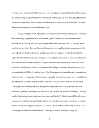 3
to pieces in the church itself). Hypatia was a very strong and successful female mathematician,
the first in a long line, but the manner of her death set the stage for men throughout history to
claim that mathematics was no realm for the female mind, and so for centuries after her death
there were no recorded female mathematicians.
In fact, during the Dark Ages, there was very little mathematics or any kind of academic
education being taught outside of monasteries, a place from which women were barred.
Between the 4th century and the beginning of the Renaissance around the 13th century, it was
rare that anyone other than royal men and holy men were taught anything academic, and the
only schools for children (boys and girls) focused almost exclusively on teaching the bible.
Upon the start of the Renaissance, it began to be acceptable for women to pursue an education,
but even then it was rarely available to anyone other than noblewomen and nuns, but never
anywhere officially other than in nunneries until Italy began admitting female students to its
universities in the 1600s. Even in the time of the Renaissance, when mathematics was gaining a
foothold in the everyday life of the populace, especially merchants, women were excluded from
this education. In a letter from Florentine humanist Leonardo Bruni to Italian noblewomen
Lady Baptista Malatesta in 1405 on appropriate subjects for her to study, Bruni states that
arithmetic, geometry, astrology, and rhetoric all lay “outside the province of women.” In other
words, these subjects were not meant for women and he didn’t think they could handle them.
He goes on to state the subjects that he felt were appropriate for women were those of morals,
poetry, history, and religious literature (“A Lady’s Education Pondered”). In her article “The
Evolving Role of Women in Mathematics,” Marilyn K. Simon states that during the
 