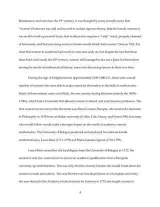 4
Renaissance, and even into the 19th century, it was thought by many (mostly men), that
“women’s brains are too cold and too soft to sustain rigorous theory; that the female cranium is
too small to hold a powerful brain; that mathematics requires a “virile” mind, properly cleansed
of femininity; and that exercising women’s brains would shrink their ovaries” (Simon 782). It is
clear that women in academia had much to overcome early on, but despite the fact that these
ideas held until nearly the 20th century, women still managed to eke out a place for themselves
among the annals of mathematical history, some even becoming famous in their own time.
During the Age of Enlightenment, approximately 1650-1800 C.E., there were a small
number of women who were able to make names for themselves in the field of mathematics.
Many of these women came out of Italy, the one country during this time (namely the 1600s-
1700s), which had a University that allowed women to attend, and even become professors. The
first woman to ever receive her doctorate was Elena Cornaro Piscopia, who received a doctorate
in Philosophy in 1678 from an Italian university (Coffin, Cole, Stacey, and Symes 509),but many
who would follow would make a stronger impact on the world of academia, namely
mathematics. The University of Bologna produced and employed two famous female
mathematicians, Laura Bassi (1711-1778) and Maria Gaetana Agnesi (1718-1799).
Laura Bassi earned her doctoral degree from the University of Bologna in 1732, the
second of only two women ever to receive an academic qualification from a European
university up until that time. This was only the first of many barriers she would break down for
women in math and science. She was the first ever female professor at a European university;
she was elected to the Academy for the Institute for Sciences in 1732,she taught courses in
 
