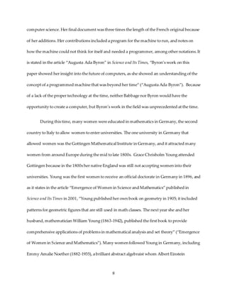 8
computer science. Her final document was three times the length of the French original because
of her additions. Her contributions included a program for the machine to run, and notes on
how the machine could not think for itself and needed a programmer, among other notations.It
is stated in the article “Augusta Ada Byron” in Science and ItsTimes, “Byron’s work on this
paper showed her insight into the future of computers, as she showed an understanding of the
concept of a programmed machine that was beyond her time” (“Augusta Ada Byron”). Because
of a lack of the proper technology at the time, neither Babbage nor Byron would have the
opportunity to create a computer, but Byron’s work in the field was unprecedented at the time.
During this time, many women were educated in mathematics in Germany, the second
country to Italy to allow women to enter universities. The one university in Germany that
allowed women was the Gottingen Mathematical Institute in Germany, and it attracted many
women from around Europe during the mid to late 1800s. Grace Chrisholm Young attended
Gottingen because in the 1800s her native England was still not accepting women into their
universities. Young was the first women to receive an official doctorate in Germany in 1896, and
as it states in the article “Emergence of Women in Science and Mathematics” published in
Science and ItsTimes in 2001, “Young published her own book on geometry in 1905; it included
patterns for geometric figures that are still used in math classes. The next year she and her
husband, mathematician William Young (1863-1942), published the first book to provide
comprehensive applications of problems in mathematical analysis and set theory” (“Emergence
of Women in Science and Mathematics”). Many women followed Young in Germany, including
Emmy Amalie Noether (1882-1935), a brilliant abstract algebraist whom Albert Einstein
 