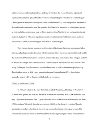 9
admired for her mathematical talents, and said of her that she “...was the most significant
creative mathematical genius thus far produced since the higher education of women began"
(“Emergence of Women at the Highest Levels of Mathematics”). This compliment is notable in
that as Einstein does not include the qualifier that Noether is a woman in calling her a genius,
so he is including women and men in this evaluation, thus Noether is not just a genius female
mathematician, but “the most significant creative mathematician” of both women and men
since the mid-1800s, when the higher education of women began.
Upon seeing female success in mathematics at Gottingen, Germany soon passed a law
allowing all colleges to admit women into their ranks. Other European nations followed, and by
the end of the 19th century, most European nations admitted women into their colleges, and 70%
of American colleges were co-educational. This victory was hard-won, but still, women faced
many challenges, from harassment by male classmates, to male professors simply ignoring
them in classrooms, to little career-opportunity once they graduated. Over time, things
gradually improved, but there are still obstacles to overcome.
Women in MathematicsToday
In 1988, an article in the New York Times called “Careers; A Shortage of Women in
Mathematics” points out that The American Mathematical Society “has 21,000 members, but
only 15 percent are women. The 17-year-old Association for Women in Mathematics has about
2,500 members.” Granted, these facts were from 1988,but the disparity remains. Though
females in secondary education in the U.S. are now performing at rates equal to men, The
National Science Foundation in 2009 found that there is a gender gap when it comes to those
 