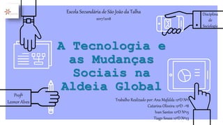 A Tecnologia e
as Mudanças
Sociais na
Aldeia Global
Trabalho Realizado por: Ana Mafalda 12ºD Nº1
Catarina Oliveira 12ºD ~º8
Ivan Santos 12ºD Nº15
Tiago Sousa 12ºD Nº23
Escola Secundária de São João da Talha
2017/2018
Profª
Leonor Alves
Disciplina
de
Sociologia
 