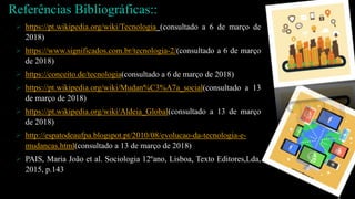 Referências Bibliográficas::
 https://pt.wikipedia.org/wiki/Tecnologia (consultado a 6 de março de
2018)
 https://www.significados.com.br/tecnologia-2/(consultado a 6 de março
de 2018)
 https://conceito.de/tecnologia(consultado a 6 de março de 2018)
 https://pt.wikipedia.org/wiki/Mudan%C3%A7a_social(consultado a 13
de março de 2018)
 https://pt.wikipedia.org/wiki/Aldeia_Global(consultado a 13 de março
de 2018)
 http://espatodeaufpa.blogspot.pt/2010/08/evolucao-da-tecnologia-e-
mudancas.html(consultado a 13 de março de 2018)
 PAIS, Maria João et al. Sociologia 12ºano, Lisboa, Texto Editores,Lda,
2015, p.143
 