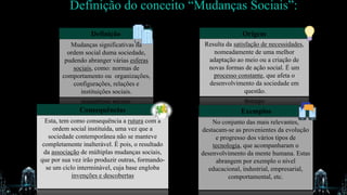 Definição do conceito “Mudanças Sociais”:
Definição
Mudanças significativas na
ordem social duma sociedade,
pudendo abranger várias esferas
sociais, como: normas de
comportamento ou organizações,
configurações, relações e
instituições sociais.
Origem
Resulta da satisfação de necessidades,
nomeadamente de uma melhor
adaptação ao meio ou a criação de
novas formas de ação social. É um
processo constante, que afeta o
desenvolvimento da sociedade em
questão.
Consequências
Esta, tem como consequência a rutura com a
ordem social instituída, uma vez que a
sociedade contemporânea não se manteve
completamente inalterável. É pois, o resultado
da associação de múltiplas mudanças sociais,
que por sua vez irão produzir outras, formando-
se um ciclo interminável, cuja base engloba
invenções e descobertas
No conjunto das mais relevantes,
destacam-se as provenientes da evolução
e progresso dos vários tipos de
tecnologia, que acompanharam o
desenvolvimento da mente humana. Estas
abrangem por exemplo o nível
educacional, industrial, empresarial,
comportamental, etc.
Exemplos
 