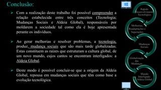 Rápido
Desenvolvimento
Tecnológico
Mudanças
Sociais
Globalização
das
Mudanças
Mundo
Interligado:
Aldeia Global
Melhorias,
Readaptações e
Superações
 Com a realização deste trabalho foi possível compreender a
relação estabelecida entre três conceitos (Tecnologia;
Mudanças Sociais e Aldeia Global), responsáveis por
moldarem a sociedade tal como ela é hoje apresentada
perante os indivíduos.
 Ao gerar melhorias e resolver problemas, a tecnologia,
produz, mudança sociais que são mais tarde globalizadas.
Estas constituem as raízes que estruturam a cultura global, de
um novo mundo, cujos cantos se encontram interligados: a
Aldeia Global.
 Deste modo é possível concluir-se que a origem da Aldeia
Global, repousa em mudanças sociais que têm como base a
evolução tecnológica.
Conclusão:
 