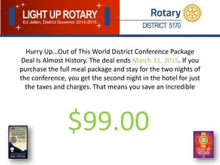 DISTRICT 5170
LIGHT UPROTARYEd Jellen, District Governor 2014-2015
Hurry Up…Out of This World District Conference Package
Deal Is Almost History. The deal ends March 31, 2015. If you
purchase the full meal package and stay for the two nights of
the conference, you get the second night in the hotel for just
the taxes and charges. That means you save an incredible
$99.00
 
