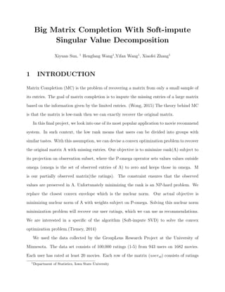 Big Matrix Completion With Soft-impute
Singular Value Decomposition
Xiyuan Sun, 1
Hengfang Wang1
,Yifan Wang1
, Xiaofei Zhang1
1 INTRODUCTION
Matrix Completion (MC) is the problem of recovering a matrix from only a small sample of
its entries. The goal of matrix completion is to impute the missing entries of a large matrix
based on the information given by the limited entries. (Wong, 2015) The theory behind MC
is that the matrix is low-rank then we can exactly recover the original matrix.
In this ﬁnal project, we look into one of its most popular application to movie recommend
system. In such context, the low rank means that users can be divided into groups with
similar tastes. With this assumption, we can devise a convex optimization problem to recover
the original matrix A with missing entries. Our objective is to minimize rank(A) subject to
its projection on observation subset, where the P-omega operator sets values values outside
omega (omega is the set of observed entries of A) to zero and keeps those in omega. M
is our partially observed matrix(the ratings). The constraint ensures that the observed
values are preserved in A. Unfortunately minimizing the rank is an NP-hard problem. We
replace the closest convex envelope which is the nuclear norm. Our actual objective is
minimizing nuclear norm of A with weights subject on P-omega. Solving this nuclear norm
minimization problem will recover our user ratings, which we can use as recommendations.
We are interested in a speciﬁc of the algorithm (Soft-impute SVD) to solve the convex
optimization problem.(Tiemey, 2014)
We used the data collected by the GroupLens Research Project at the University of
Minnesota. The data set consists of 100,000 ratings (1-5) from 943 users on 1682 movies.
Each user has rated at least 20 movies. Each row of the matrix (userid) consists of ratings
1
Department of Statistics, Iowa State University
 