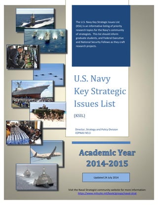 The U.S. Navy Key Strategic Issues List
(KSIL) is an informative listing of priority
research topics for the Navy’s community
of strategists. This list should inform
graduate students, and Federal Executive
and National Security Fellows as they craft
research projects.
U.S. Navy
Key Strategic
Issues List
(KSIL)
Director, Strategy and Policy Division
(OPNAV N51)
Visit the Naval Strategist community website for more information:
https://www.milsuite.mil/book/groups/naval-strat
Updated 24 July 2014
 