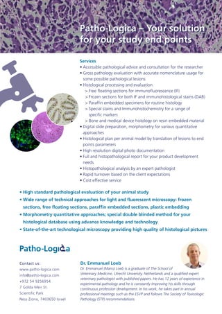 Patho-Logica – Your solution
for your study end points
Services
•	Accessible pathological advice and consultation for the researcher
•	Gross pathology evaluation with accurate nomenclature usage for
some possible pathological lesions
•	Histological processing and evaluation
> Free floating sections for immunofluorescence (IF)
> Frozen sections for both IF and immunohistological stains (DAB)
> Paraffin embedded specimens for routine histology
> Special stains and Immunohistochemistry for a range of 	
   specific markers
> Bone and medical device histology on resin embedded material
•	Digital slide preparation, morphometry for various quantitative 	
approaches
•	Histological plan per animal model by translation of lesions to end
points parameters
•	High resolution digital photo documentation
•	Full and histopathological report for your product development
needs
•	Histopathological analysis by an expert pathologist
•	Rapid turnover based on the client expectations
•	Cost effective service
Contact us:
www.patho-logica.com
info@patho-logica.com
+972 54 9256954
7 Golda Meir St.
Scientific Park
Ness Ziona, 7403650 Israel
Dr. Emmanuel Loeb
Dr. Emmanuel (Mano) Loeb is a graduate of The School of
Veterinary Medicine, Utrecht University, Netherlands and a qualified expert
veterinary pathologist with published papers. He has 12 years of experience in
experimental pathology and he is constantly improving his skills through
continuous profession development. In his work, he takes part in annual
professional meetings such as the ESVP and follows The Society of Toxicologic
Pathology (STP) recommendations.
•	High standard pathological evaluation of your animal study
•	Wide range of technical approaches for light and fluorescent microscopy: frozen
sections, free floating sections, paraffin embedded sections, plastic embedding
•	Morphometry quantitative approaches; special double blinded method for your
histological database using advance knowledge and technology
•	State-of-the-art technological microscopy providing high quality of histological pictures
Patho-Logica – Your solution
for your study end points
 
