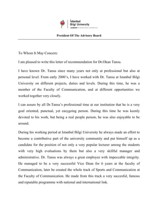 President Of The Advisory Board
To Whom It May Concern:
I am pleased to write this letter of recommendation for Dr.Okan Tansu.
I have known Dr. Tansu since many years not only at professional but also at
personal level. From early 2000’s, I have worked with Dr. Tansu at Istanbul Bilgi
University on different projects, duties and levels. During this time, he was a
member of the Faculty of Communication, and at different opportunities we
worked together very closely.
I can assure by all Dr.Tansu’s professional time at our institution that he is a very
goal oriented, punctual, yet easygoing person. During this time he was keenly
devoted to his work, but being a real people person, he was also enjoyable to be
around.
During his working period at Istanbul Bilgi University he always made an effort to
become a contributive part of the university community and put himself up as a
candidate for the position of not only a very popular lecturer among the students
with very high evaluations by them but also a very skillful manager and
administrative. Dr. Tansu was always a great employee with impeccable integrity.
He managed to be a very successful Vice Dean for 6 years at the faculty of
Communication, later he created the whole track of Sports and Communication at
the Faculty of Communication. He made from this track a very succesful, famous
and reputable programme with national and international link.
 
