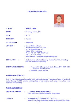 PROFESSIONAL RESUME
N A M E : Yono.W Priono
BIRTH : Semarang, May 11, 1956
S E X : M a l e
RELIGION : Moslem
NATIONALITY : Indonesian
ADDRESS : Conocophillips Indonesia
Ratu Prabu 2 Building, 11th
Floor
Jl. TB. Simatupang Kav. 1B,
Jakarta 12560 – Indonesia
Phone: (62) (21) 78541186 (Direct)
HP : (62) 818 102800
Address E-mail : yono.priono@conocophillips.com
EDUCATION : Graduated from ‘Akademi Teknologi Nasional’ (ATENAS)-Bandung
(1983) in Mechanical Engineering.
SOFTWARE FAMILIARS - Computer Aided Design (Auto Cad), Release 2004, 2007, 2010
- Microsoft Office Excel 2010
- Microsoft Office Word 2010
EXPERIENCE SUMMARY
Over 25 years of experience knowledge in Oil and Gas Processing. Preparation of scope of work and
design drawings for EPC technical tender package of any projects, detail design review, field work
inspection and consulting.
WORK EXPERIENCES
January 2007 - Present : CONOCOPHILLIPS INDONESIA
Work under Development Engineering Departement.
PROJECT : SUBAN COMPRESSION PROJECT (FEL-2)
Install 5 (five) Train Compressor, Suction Scrubber and After Cooler
1 of 10
 