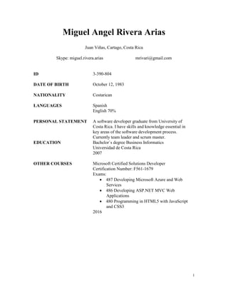 1
Miguel Angel Rivera Arias
Juan Viñas, Cartago, Costa Rica
Skype: miguel.rivera.arias mrivari@gmail.com
ID 3-390-804
DATE OF BIRTH October 12, 1983
NATIONALITY Costarican
LANGUAGES Spanish
English 70%
PERSONAL STATEMENT A software developer graduate from University of
Costa Rica. I have skills and knowledge essential in
key areas of the software development process.
Currently team leader and scrum master.
EDUCATION Bachelor`s degree Business Informatics
Universidad de Costa Rica
2007
OTHER COURSES Microsoft Certified Solutions Developer
Certification Number: F561-1679
Exams:
 487 Developing Microsoft Azure and Web
Services
 486 Developing ASP.NET MVC Web
Applications
 480 Programming in HTML5 with JavaScript
and CSS3
2016
 