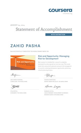 coursera.org
Statement of Accomplishment
WITH DISTINCTION
AUGUST 04, 2014
ZAHID PASHA
HAS SUCCESSFULLY COMPLETED THE WORLD BANK'S MOOC ON
Risk and Opportunity: Managing
Risk for Development
Risk is present in everyday life, it cannot be completely
eliminated, but when ignored can turn into crisis. This course
shows how a proactive & systematic process of risk management
is crucial for unlocking development opportunities, preventing
crises & protecting the poor.
ANCA MARIA PODPIERA,
CONSULTANT, THE WORLD BANK
FEDERICA RANGHIERI,
SENIOR URBAN SPECIALIST, THE WORLD BANK
KYLA WETHLI,
ECONOMIST, THE WORLD BANK
NORMAN LOAYZA,
LEAD ECONOMIST, DEVELOPMENT ECONOMICS
RESEARCH GROUP, THE WORLD BANK
 