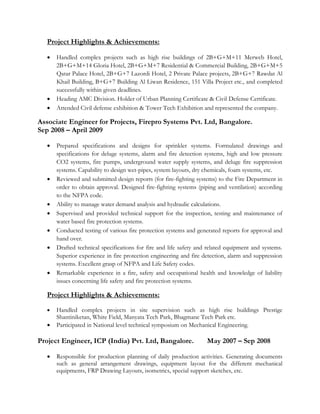 Project Highlights & Achievements:
 Handled complex projects such as high rise buildings of 2B+G+M+11 Merweb Hotel,
2B+G+M+14 Gloria Hotel, 2B+G+M+7 Residential & Commercial Building, 2B+G+M+5
Qatar Palace Hotel, 2B+G+7 Lazordi Hotel, 2 Private Palace projects, 2B+G+7 Rawdat Al
Khail Building, B+G+7 Building Al Liwan Residence, 151 Villa Project etc., and completed
successfully within given deadlines.
 Heading AMC Division. Holder of Urban Planning Certificate & Civil Defense Certificate.
 Attended Civil defense exhibition & Tower Tech Exhibition and represented the company.
Associate Engineer for Projects, Firepro Systems Pvt. Ltd, Bangalore.
Sep 2008 – April 2009
 Prepared specifications and designs for sprinkler systems. Formulated drawings and
specifications for deluge systems, alarm and fire detection systems, high and low pressure
CO2 systems, fire pumps, underground water supply systems, and deluge fire suppression
systems. Capability to design wet-pipes, system layouts, dry chemicals, foam systems, etc.
 Reviewed and submitted design reports (for fire-fighting systems) to the Fire Department in
order to obtain approval. Designed fire-fighting systems (piping and ventilation) according
to the NFPA code.
 Ability to manage water demand analysis and hydraulic calculations.
 Supervised and provided technical support for the inspection, testing and maintenance of
water based fire protection systems.
 Conducted testing of various fire protection systems and generated reports for approval and
hand over.
 Drafted technical specifications for fire and life safety and related equipment and systems.
Superior experience in fire protection engineering and fire detection, alarm and suppression
systems. Excellent grasp of NFPA and Life Safety codes.
 Remarkable experience in a fire, safety and occupational health and knowledge of liability
issues concerning life safety and fire protection systems.
Project Highlights & Achievements:
 Handled complex projects in site supervision such as high rise buildings Prestige
Shantiniketan, White Field, Manyata Tech Park, Bhagmane Tech Park etc.
 Participated in National level technical symposium on Mechanical Engineering.
Project Engineer, ICP (India) Pvt. Ltd, Bangalore. May 2007 – Sep 2008
 Responsible for production planning of daily production activities. Generating documents
such as general arrangement drawings, equipment layout for the different mechanical
equipments, FRP Drawing Layouts, isometrics, special support sketches, etc.
 