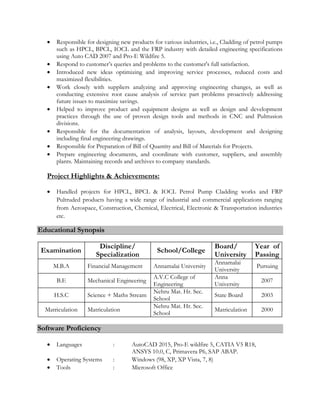  Responsible for designing new products for various industries, i.e., Cladding of petrol pumps
such as HPCL, BPCL, IOCL and the FRP industry with detailed engineering specifications
using Auto CAD 2007 and Pro-E Wildfire 5.
 Respond to customer’s queries and problems to the customer's full satisfaction.
 Introduced new ideas optimizing and improving service processes, reduced costs and
maximized flexibilities.
 Work closely with suppliers analyzing and approving engineering changes, as well as
conducting extensive root cause analysis of service part problems proactively addressing
future issues to maximize savings.
 Helped to improve product and equipment designs as well as design and development
practices through the use of proven design tools and methods in CNC and Pultrusion
divisions.
 Responsible for the documentation of analysis, layouts, development and designing
including final engineering drawings.
 Responsible for Preparation of Bill of Quantity and Bill of Materials for Projects.
 Prepare engineering documents, and coordinate with customer, suppliers, and assembly
plants. Maintaining records and archives to company standards.
Project Highlights & Achievements:
 Handled projects for HPCL, BPCL & IOCL Petrol Pump Cladding works and FRP
Pultruded products having a wide range of industrial and commercial applications ranging
from Aerospace, Construction, Chemical, Electrical, Electronic & Transportation industries
etc.
Educational Synopsis
Examination
Discipline/
Specialization
School/College
Board/
University
Year of
Passing
M.B.A Financial Management Annamalai University
Annamalai
University
Pursuing
B.E Mechanical Engineering
A.V.C College of
Engineering
Anna
University
2007
H.S.C Science + Maths Stream
Nehru Mat. Hr. Sec.
School
State Board 2003
Matriculation Matriculation
Nehru Mat. Hr. Sec.
School
Matriculation 2000
Software Proficiency
 Languages : AutoCAD 2015, Pro-E wildfire 5, CATIA V5 R18,
ANSYS 10.0, C, Primavera P6, SAP ABAP.
 Operating Systems : Windows (98, XP, XP Vista, 7, 8)
 Tools : Microsoft Office
 