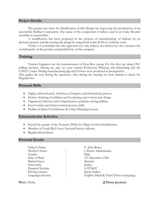 Project Details
The project was done for Modification of Die Design for improving the productivity of an
automobile Rubber Component. The name of the component is bellow used in air brake Booster
assembly in automobiles.
A modification has been proposed in the process of manufacturing of bellows by an
alternate process and the existing die design by using Solid works & Pro E software tools.
Finally it is concluded that this approach not only reduces the defects but also increases the
overall quality of the product and productivity of the company.
Training
Ventura Engineers are the manufacturers of Gear Box casing. For this they are using CNC
milling machine. During my stay, we were trained Production Planning and Scheduling and the
FANUC codes. During manufacturing Jigs and Fixtures were produced as prerequisites.
This guides the tool during the operation. Also during the training we were trained to check the
Dispatch list.
Personal Skills
 Highly self-motivated, Ambitious, Energetic and Enthusiastic person.
 Positive thinking, Confident and Everlasting zeal to learn new things.
 Organized, Efficient and Comprehensive problem solving abilities.
 Good verbal and written communication skills.
 Holder of Qatar Civil Defense & Urban Planning License.
Extracurricular Activities
 Served the people of the Tsunami (2004) hit villages in their rehabilitation.
 Member of Youth Red Cross, National Service Scheme.
 Regular blood donor.
Personal Details
Father’s Name : V. John Bosco
Mother’s Name : J. Prema Adaikalamary
Gender : Male
Date of Birth : 12th
December 1984
Marital Status : Married
Nationality : Indian
Passport Number : G3276692
Driving License : Qatar, Indian
Languages Known : English, Hindi & Tamil (Native Language).
Place: Doha. (J Henry Jayahar)
 