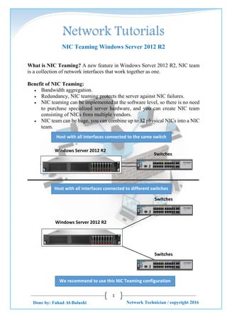 Network Tutorials
1
Network Technician / copyright 2016Done by: Fahad Al-Balushi
NIC Teaming Windows Server 2012 R2
What is NIC Teaming? A new feature in Windows Server 2012 R2, NIC team
is a collection of network interfaces that work together as one.
Benefit of NIC Teaming:
 Bandwidth aggregation.
 Redundancy, NIC teaming protects the server against NIC failures.
 NIC teaming can be implemented at the software level, so there is no need
to purchase specialized server hardware, and you can create NIC team
consisting of NICs from multiple vendors.
 NIC team can be huge, you can combine up to 32 physical NICs into a NIC
team.
Windows Server 2012 R2
Switches
Host with all interfaces connected to the same switch
Windows Server 2012 R2
Switches
Switches
We recommend to use this NIC Teaming configuration
Host with all interfaces connected to different switches
 