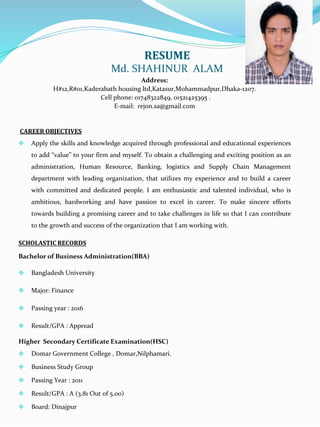 RESUME
Md. SHAHINUR ALAM
Address:
H#12,R#01,Kaderabath housing ltd,Katasur,Mohammadpur,Dhaka-1207.
Cell phone: 01748322849, 01521425395 .
E-mail: rejon.sa@gmail.com
CAREER OBJECTIVES
 Apply the skills and knowledge acquired through professional and educational experiences
to add “value” to your firm and myself. To obtain a challenging and exciting position as an
administration, Human Resource, Banking, logistics and Supply Chain Management
department with leading organization, that utilizes my experience and to build a career
with committed and dedicated people. I am enthusiastic and talented individual, who is
ambitious, hardworking and have passion to excel in career. To make sincere efforts
towards building a promising career and to take challenges in life so that I can contribute
to the growth and success of the organization that I am working with.
SCHOLASTIC RECORDS
Bachelor of Business Administration(BBA)
 Bangladesh University
 Major: Finance
 Passing year : 2016
 Result/GPA : Appread
Higher Secondary Certificate Examination(HSC)
 Domar Government College , Domar,Nilphamari.
 Business Study Group
 Passing Year : 2011
 Result/GPA : A (3.81 Out of 5.00)
 Board: Dinajpur
 