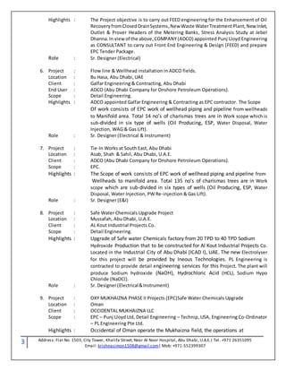 3 Address: Flat No. 1503, City Tower, Khalifa Street, Near Al Noor Hospital, Abu Dhabi, U.A.E.| Tel. +971 26351095
Email: krishnasimon1508@gmail.com| Mob: +971-552399307
Highlights : The Project objective is to carry out FEED engineering for the Enhancement of Oil
RecoveryfromClosedDrainSystems,New Waste WaterTreatmentPlant, New Inlet,
Outlet & Prover Headers of the Metering Banks, Stress Analysis Study at Jebel
Dhanna.In view of the above,COMPANY (ADCO) appointed Punj Lloyd Engineering
as CONSULTANT to carry out Front End Engineering & Design (FEED) and prepare
EPC Tender Package.
Role : Sr. Designer (Electrical)
6. Project : Flow line & Wellhead installation in ADCO fields.
Location : Bu Hasa, Abu Dhabi, UAE
Client : Galfar Engineering & Contracting, Abu Dhabi
End User : ADCO (Abu Dhabi Company for Onshore Petroleum Operations).
Scope : Detail Engineering.
Highlights : ADCO appointed Galfar Engineering & Contracting as EPC contractor. The Scope
Of work consists of EPC work of wellhead piping and pipeline from wellheads
to Manifold area. Total 14 no’s of charismas trees are in Work scope which is
sub-divided in six type of wells (Oil Producing, ESP, Water Disposal, Water
Injection, WAG & Gas Lift).
Role : Sr. Designer (Electrical & Instrument)
7. Project : Tie-In Works at South East, Abu Dhabi
Location : Asab, Shah & Sahil, Abu Dhabi, U.A.E.
Client : ADCO (Abu Dhabi Company for Onshore Petroleum Operations).
Scope : EPC.
Highlights : The Scope of work consists of EPC work of wellhead piping and pipeline from
Wellheads to manifold area. Total 135 no’s of charismas trees are in Work
scope which are sub-divided in six types of wells (Oil Producing, ESP, Water
Disposal, Water Injection, PW Re-injection & Gas Lift).
Role : Sr. Designer (E&I)
8. Project : Safe Water Chemicals Upgrade Project
Location : Mussafah, Abu Dhabi, U.A.E.
Client : AL Kout Industrial Projects Co.
Scope : Detail Engineering.
Highlights : Upgrade of Safe water Chemicals factory from 20 TPD to 40 TPD Sodium
Hydroxide Production that to be constructed for Al Kout Industrial Projects Co.
Located in the Industrial City of Abu Dhabi (ICAD I), UAE. The new Electrolyser
for this project will be provided by Ineous Technologies. PL Engineering is
contracted to provide detail engineering services for this Project. The plant will
produce Sodium hydroxide (NaOH), Hydrochloric Acid (HCL), Sodium Hypo
Chloride (NaOCl).
Role : Sr. Designer(Electrical&Instrument)
9. Project : OXY MUKHAIZNA PHASE II Projects (EPC)Safe Water Chemicals Upgrade
Location : Oman
Client : OCCIDENTAL MUKHAIZNA LLC
Scope : EPC – Punj Lloyd Ltd, Detail Engineering – Technip, USA, Engineering Co-Ordinator
– PL Engineering Pte Ltd.
Highlights : Occidental of Oman operate the Mukhaizna field, the operations at
 