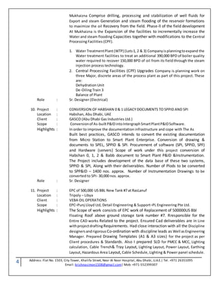 4 Address: Flat No. 1503, City Tower, Khalifa Street, Near Al Noor Hospital, Abu Dhabi, U.A.E.| Tel. +971 26351095
Email: krishnasimon1508@gmail.com| Mob: +971-552399307
Mukhaizna Comprise drilling, processing and stabilization of well fluids for
Export and steam Generation and steam flooding of the reservoir formations
to maximize the oil Recovery from the field. Phase-ll of the field development
At Mukhaizna is the Expansion of the facilities to incrementally increase the
Water and steam flooding Capacities together with modifications to the Central
Processing Facilities (CPF).
1. Water TreatmentPlant(WTP) (Lots1, 2 & 3) Companyisplanningtoexpand the
Water treatment facilities to treat an additional 390,000 BPD of boiler quality
water required to recover 150,000 BPD of oil from its field through the steam
injection process technology.
2. Central Processing Facilities (CPF) Upgrades Company is planning work on
three Major, discrete areas of the process plant as part of this project. These
are:
Dehydration Unit
De-Oiling Train 3
Balance of Plant
Role : Sr. Designer (Electrical)
10. Project : CONVERSION OF HABSHAN 0 & 1 LEGACY DOCUMENTS TO SPPID AND SPI
Location : Habshan, Abu Dhabi, UAE
Client : GASCO (Abu Dhabi Gas Industries Ltd.)
Scope : Conversionof As-builtP&IDintoIntergraphSmartPlantP&IDSoftware.
Highlights : In order to improve the documentation infrastructure and cope with The As
Built best practices, GASCO intends to convert the existing documentation
from Micro Station to Smart Plant Enterprise. Conversion of drawing &
documents to SPEL, SPPID & SPI. Procurement of software (SPI, SPPID, SPF)
and Hardware (servers) Scope of work under this project conversion of
Habshan 0, 1, 2 & Babb document to Smart Plant P&ID &Instrumentation.
The Project includes development of the data base of these two systems,
SPPID & SPI, Along with their deliverables. Number of Plods to be converted
to SPP&ID – 1400 nos. approx. Number of Instrumentation Drawings to be
converted to SPI- 30,000 nos. approx.
Role : Sr. Designer
11. Project : EPC of 500,000 US BBL New Tank #7 at RasLanuf
Location : Tripoly – Libya
Client : VEBA OIL OPERATIONS
Scope : EPC–Punj Lloyd Ltd, Detail Engineering & Support–PL Engineering Pte Ltd.
Highlights : The Scope of work consists of EPC work of Replacement of 500000US Bbl
Floating Roof above ground storage tank number #7. Rresponsible for the
Entire CAD works Related to the project. Ensured Cad deliverables are in Line
withprojectdrafting Requirements. Had close interaction with all the Discipline
designersandrigorous Co-ordination with discipline leads as Well asEngineering
Manager. Prepared Drawing Templates (A1 & A3 sizes) for the project as per
Client procedures & Standards. Also I prepared SLD for PMCC & MCC, Lighting
calculation, Cable Trench& Tray Layout, Lighting Layout, Power Layout, Earthing
Layout,Hazardous Area Layout, Cable Schedule, Lighting & Power panel schedule.
 