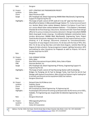 5 Address: Flat No. 1503, City Tower, Khalifa Street, Near Al Noor Hospital, Abu Dhabi, U.A.E.| Tel. +971 26351095
Email: krishnasimon1508@gmail.com| Mob: +971-552399307
Role : Designer
12. Project : SGTP –STRATEGIC GAS TRANSMISSION PROJECT
Location : Doha, Qatar
Client : Qatar Petroleum (QP)
Scope : EPC-Punjlloyd Ltd, Detail Engineering-NAMA Mott MacDonald, Engineering
Support-PL Engineering Pte Ltd.
Highlights : The Scope of work consist of EPC work of 2 nos 36” pipe line from Station-V
(Raslaffan) to Station-S (Mesaieed) through Station-T3. It also Consistof total 4
no’s Section Block Valve station between Station-V to Station-T3 and Total 2
no’s section Block Valve station between Stations – T3 to Station-S. Reviewed,
Checked & Verified Drawings / Documents. Worked with CAD Team from design
office to fix various mistakes/mismatches detected in Design Consultant (NAMA
Mott) drawings& Vendor drawings. Co-ordination between construction team,
Vendors &Consultant (NAMA Mott MacDonald), Engineering Team, Project
Team & otherDisciplines.Helping to the Vendors for fast material delivery at site.
Checking of E &I drawings /documents produced by Consultants/Vendors.
Preparation of Loop Diagram (Instrument, Fire & Gas) with the help of RTU, DCS,
ESD, Fire & Gas wiring Data Base and Cable block diagram, Junction Box Wiring
Diagram & Cable schedule. Piping arrangement Layout, Lighting Calculation, MTO
and drafting for other Disciplines for Proposals as well as Projects. FAT test at
Vendor shop floor for SGTP.
Role : Designer
13. Project : FUEL HYDRANT SYSTEM
Location : Doha, Qatar
Client : New Doha International Airport (NDIA), Doha, State of Qatar
PMC : Overseas Bechtel, Inc.
Scope : EPC-Punjlloyd Ltd, Detail Engineering-JP Kenny, Engineering Support-PL
Engineering Pte Ltd.
Highlights : The Scope of work consist of Fuel Receiving Station with 8 unloading
Bridges for Pumping Jet A1 fuel to Storage Tanks, Fuel Farm for Jet A1 Fuel
Storage with Hydrant PumpStation,16km of dual fuel hydrantringfor loading fuel
to aircrafts and Ground service equipment (GSE) fuel stations.
Role : Designer (Electrical)
14. Project : Delayed Coker & LPG Merox Unit
Location : Vadodra, Gujrat
Client : Indian Oil Corporation
Scope : EPC-Punjlloyd Ltd, Detail Engineering -PL Engineering Ltd.
Highlights : PunjlloydgotLSTKcontract forsetting up Delayed Coker & LPG merox unit at IOCL,
Vadodra. PL Engineering was responsible for detailed engineering for this
Unit.
Role : Designer(Electrical)
15. Project : MSQ Upgrading Refinery
Location : Barauni, Bihar
Client : Indian Oil Corporation
 