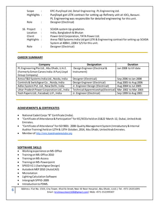 6 Address: Flat No. 1503, City Tower, Khalifa Street, Near Al Noor Hospital, Abu Dhabi, U.A.E.| Tel. +971 26351095
Email: krishnasimon1508@gmail.com| Mob: +971-552399307
Scope : EPC-Punjlloyd Ltd, Detail Engineering -PL Engineering Ltd.
Highlights : Punjlloyd got LSTK contract for setting up Refinery unit at IOCL,Barauni.
PL Engineering was responsible for detailed engineering for thisunit.
Role : Designer(Electrical)
16. Project : SCADA system Up-gradation.
Location : India, Bangladesh & Bhutan
Client : Power Grid Corporation, TATA Power Ltd.
Highlights : Areva T&D Systems India Ltd got LSTK & Engineering contract for setting up SCADA
System at 400kV, 220kV S/S for this unit.
Role : Designer (Electrical)
CAREER SUMMARY
Company Designation Duration
PL EngineeringPte Ltd., AbuDhabi,U.A.E.
(FormerlySimonCarvesIndia A Punj Lloyd
Group Company)
DesignEngineer(Electrical &
Instrument)
Jan 2008 to till date
ArevaT&D SystemsIndiaLtd.,Noida,India Designer (Electrical) Sep 2006 to Jan 2008
Controls& SwitchgearCo. ,Noida,India Design Engineer (Electrical) Aug 2005 to Aug 2006
AdlecSystemPvt.Ltd.,NewDelhi,India Jr. Engineer Design (Electrical) Aug 2004 to Jul 2005
Uttar PradeshPowerCorporationLtd.,India Technical Apprenticeship(Electrical) Mar 2002 to Mar 2003
Yash PapersLtd.,Faizabad,U.P.,India Jr. Engineer (Electrical) Sep 1999 to Aug 2001
ACHIEVEMENTS & CERTIFICATES
 National CadetCorps“B” Certificate (India).
 “Certificate of Attendance&Participation”forIEC/IECEx heldon21&22 March-12, Dubai,UnitedArab
Emirates.
 “Certificate of Attendance”forISO9001: 2008 QualityManagementSystem(Introductory&Internal
AuditorTraining) heldon12TH & 13TH October,2014, Abu Dhabi,UnitedArabEmirates.
 Memberof http://nmc.toastmastersclubs.org
SOFTWARE SKILLS
 Workingexperience onMS-Office
 TrainingonMS-Office 2010
 TrainingonMS-Access
 TrainingonMS-Powerpoint
 SPEED V2.1 (SwitchgearDesign)
 AutodeskMEP2010 (AutoCAD)
 Microstation
 LightingCalculation Software
 IntergraphSPPID-2009
 IntroductiontoPDMS.
 