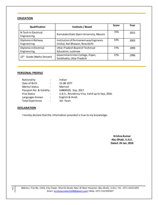 7 Address: Flat No. 1503, City Tower, Khalifa Street, Near Al Noor Hospital, Abu Dhabi, U.A.E.| Tel. +971 26351095
Email: krishnasimon1508@gmail.com| Mob: +971-552399307
EDUCATION
Qualification Institute / Board
Score Year
B-Techin Electrical
Engineering
KarnatakaState OpenUniversity,Mysore
72% 2015
Diplomain Railway
Engineering
Institutionof PermanentwayEngineers
(India),Rail Bhawan,New Delhi
53% 2003
DiplomainElectrical
Engineering.
Uttar PradeshBoardof Technical
Education,Lucknow
77% 1999
12th
Grade (Maths Stream)
GovernmentInterCollege, Pipari,
Sonbhadra,Uttar Pradesh
57% 1996
PERSONAL PROFILE
Nationality : Indian
Date of Birth : 15-08-1977
Maritul Status : Married
Passport No. & Validity : G4804520, Sep, 2017.
Visa Status : U.A.E., Residency Visa, Valid up to Sep, 2016.
Languages known : English & Hindi.
Total Experience : 16+ Years
DECLARATION
I hereby declare that the information provided is true to my knowledge.
Krishna Kumar
Abu Dhabi, U.A.E.
Dated: 24 Jan, 2016
 