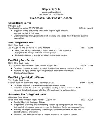 Stephanie Suta
sslvcareers@gmail.com
Las Vegas, NV (702)335-6100
SUCCESSFUL * CONFIDENT * LEADER
CasualDining Server
Pot Liquor CAS
Town Square Las Vegas, NV (702)816-4600 7/2015 – present
 Suggestive selling and pairings of southern bbq with aged bourbons,
specialty cocktails & craft beers
 Customer service driven, passionate about hospitality and a deep desire to surpass customer
expectations
Fine Dining Food Server
Ruth’s Chris Steak House
220 N.Gulph Rd King of Prussia, PA (610) 992-1818 7/2011 – 8/2015
 Recognized for high sales through proven sales techniques, up-selling,
highlight chef’s offerings and food and wine pairings
 Particularly effective in providing excellence in hospitality services
Fine Dining Food Server
Ruth’s Chris Steak House
7007 Fayetteville Road Durham, North Carolina (919)361-0123 8/2009 - 6/2011
 Consistent customer acquisition achieved through above average standards of service.
 Awarded the highly coveted high sales promotion award from wine vendors
Oberon & Robert Mondavi
Fine Dining Specialty Food Server
Twin Creeks Steak House
Silverton Hotel and Casino Las Vegas, Nevada (702) 263-7777 8/2007 - 7/2009
 Particularly effective in providing excellence in hospitality service
 Consistent awards for vendor wine promotions resulting in increased revenue for the
beverage department requiring alteration of product ordering and menu items
Bartender/ Fine Dining Food Server
Gallagher's Steak House
NYNY Hotel and Casino Las Vegas, Nevada (702) 740-6454 12/2001 - 9/2007
 Certified Mixologist, Bartender & Server
 Responsible for creating and implementing standard up-selling techniques (the Spiel)
that resulted in increased sales and revenue for Gallagher’s food & beveragedepartment
 Resulting techniques are currently used throughout the company today for new hires,
catered functions, large parties
 Consistent high sales on daily bar promotions increasing our beverage revenue
 