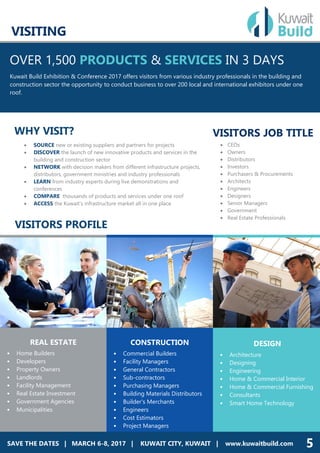 SAVE THE DATES | MARCH 4-5, 2017 | DUBAI, UAE | www.dineexhibition.com
OVER 1,500 PRODUCTS & SERVICES IN 3 DAYS
Kuwait Build Exhibition & Conference 2017 offers visitors from various industry professionals in the building and
construction sector the opportunity to conduct business to over 200 local and international exhibitors under one
roof.
REAL ESTATE
• Home Builders
• Developers
• Property Owners
• Landlords
• Facility Management
• Real Estate Investment
• Government Agencies
• Municipalities
 CEOs
 Owners
 Distributors
 Investors
 Purchasers & Procurements
 Architects
 Engineers
 Designers
 Senior Managers
 Government
 Real Estate Professionals
WHY VISIT?
 SOURCE new or existing suppliers and partners for projects
 DISCOVER the launch of new innovative products and services in the
building and construction sector
 NETWORK with decision makers from different infrastructure projects,
distributors, government ministries and industry professionals
 LEARN from industry experts during live demonstrations and
conferences
 COMPARE thousands of products and services under one roof
 ACCESS the Kuwait’s infrastructure market all in one place
VISITORS PROFILE
CONSTRUCTION
• Commercial Builders
• Facility Managers
• General Contractors
• Sub-contractors
• Purchasing Managers
• Building Materials Distributors
• Builder's Merchants
• Engineers
• Cost Estimators
• Project Managers
DESIGN
• Architecture
• Designing
• Engineering
• Home & Commercial Interior
• Home & Commercial Furnishing
• Consultants
• Smart Home Technology
SAVE THE DATES | MARCH 6-8, 2017 | KUWAIT CITY, KUWAIT | www.kuwaitbuild.com 5
VISITORS JOB TITLE
VISITING
 