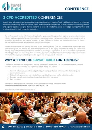 REAL ESTATE
• Home Builders
• Developers
CONSTRUCTION
• Commercial Builders
• Facility Managers
DESIGN
• Architecture
• Designing
CONFERENCE
SAVE THE DATES | MARCH 6-8, 2017 | KUWAIT CITY, KUWAIT | www.kuwaitbuild.com6
The conferences will be the definitive meeting place for speakers and delegates from regional governments, ministries,
industry leaders, organisations, agencies, regulators, operators, project managers, consultants, contractors, as well as
technology, infrastructure and material providers to learn the latest on projects and opportunities as part of Kuwait’s
five-year development plan with an allotted US$202 billion budget.
Leaders of Government and industry will make up the speaking faculty. Over two comprehensive days our key note
speakers will guide you through the ever changing landscape of the highly competitive building and construction
industry. They will explore the opportunities available to you and your organisation, as well as educate on advancements
in building practices and technology. Their knowledge, experience, insight and practical know how will prove invaluable
information for any organisation targeting this region and its huge growth potential.
WHY ATTEND THE KUWAIT BUILD CONFERENCES?
Conferences are one of the most powerful industry specific educational tools. You can learn from keynote speakers
who have exceptional knowledge and experience in both theory and practice.
 Connect, collaborate, share knowledge, build partnerships and create solutions within the building and
construction industry.
 Network with government and industry leaders, and build your own profile within this sector.
 Dedicate yourself to continual learning and stand out from your peers.
 Earn CPD points
If you would like to attend the conference or find out more information then please email
conferences@atexinternational.com or call +971 4 431 2734
Welcome to Kuwait Build Conferences 2017!
2 CPD ACCREDITED CONFERENCES
Kuwait Build will present two outstanding conferences featuring a variety of topics addressing a number of industries
within the vast building and construction sector. The aim of the Conference is to bring thousands of industry leaders
and experts together and give them a platform to connect, collaborate, share knowledge, build partnerships and
create solutions for their respective industries.
 