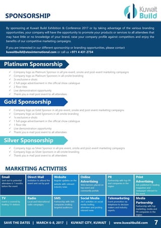 SAVE THE DATES | MARCH 4-5, 2017 | DUBAI, UAE | www.dineexhibition.com
SPONSORSHIP
By sponsoring at Kuwait Build Exhibition & Conference 2017 or by taking advantage of the various branding
opportunities, your company will have the opportunity to promote your products or services to all attendees that
may have little or no knowledge of your brand, raise your company profile against competitors and enjoy the
benefits of our competitive marketing campaigns.
If you are interested in our different sponsorship or branding opportunities, please contact
kuwaitbuild@atexinternational.com or call us +971 4 431 2734
 Company logo as Platinum Sponsor in all pre-event, onsite and post-event marketing campaigns
 Company logo as Platinum Sponsors in all onsite branding
 2x exclusive e-shots
 2 full-page advertisement in the official show catalogue
 2 floor tiles
 Live demonstration opportunity
 Thank you e-mail post event to all attendees
 Company logo as Gold Sponsor in all pre-event, onsite and post-event marketing campaigns
 Company logo as Gold Sponsors in all onsite branding
 1x exclusive e-shots
 1 full-page advertisement in the official show catalogue
 1 floor tile
 Live demonstration opportunity
 Thank you e-mail post event to all attendees
 Company logo as Silver Sponsor in all pre-event, onsite and post-event marketing campaigns
 Company logo as Silver Sponsors in all onsite branding
 Thank you e-mail post event to all attendees
MARKETING ACTIVITIES
Silver Sponsorship
Platinum Sponsorship
Gold Sponsorship
SAVE THE DATES | MARCH 6-8, 2017 | KUWAIT CITY, KUWAIT | www.kuwaitbuild.com 7
 