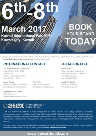 6th
-8th
March 2017
Kuwait International Fair (KIF)
Kuwait City, Kuwait
www.kuwaitbuild.com
If you are interested to know more about Kuwait Build Exhibition & Conference 2017, please contact us at
kuwaitbuild@atexinternational.com or get in touch with:
INTERNATIONAL CONTACT LOCAL CONTACT
ATEX International Exhibitions Deem Expo
Aspect Tower, Office 1003 Sharq, Derwazat Abdulrazag
Business Bay Building Al Derwaza 51, Floor 4
Dubai, United Arab Emirates Kuwait City, Kuwait
Tel. +971 4 431 2734 Tel. +965 22913350
Jeano Pangan Tom Parks Rashid Al Shatti
Director - Events & Exhibitions Director - Conferences Exhibition Manager
jeano@atexinternational.com tom@atexinternational.com info@deemexpo.com
Angelique Bess Castro
Sales Executive
angel@atexinternational.com
ATEX is an international exhibitions & events company that has evolved into one of the leading organisers of exhibitions,
conferences and events in the Middle East & Africa. A full member of UFI, the Global Association of the exhibition industry, in
the category of exhibition organisers, also received a certificate from UFI for Libya Build, one of the largest International Building
& Construction Exhibition in the African continent. Now operating in Dubai as the headquarters for the Middle East & African
regions.
Our events attract over thousands of participants every year and provide unique platforms to do business, network and learn.
For more information about us and our events, please visit www.atexinternational.com
BOOK
YOUR STAND
TODAY
 