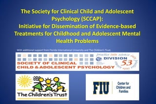 The Society for Clinical Child and Adolescent
Psychology (SCCAP):
Initiative for Dissemination of Evidence-based
Treatments for Childhood and Adolescent Mental
Health Problems
With additional support from Florida International University and The Children’s Trust.
 
