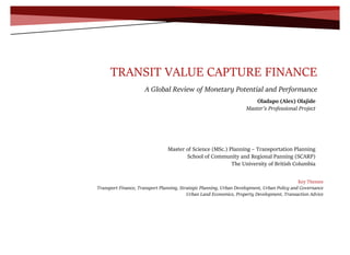 0
TRANSIT VALUE CAPTURE FINANCE
A Global Review of Monetary Potential and Performance
Key Themes
Transport Finance, Transport Planning, Strategic Planning, Urban Development, Urban Policy and Governance
Urban Land Economics, Property Development, Transaction Advice
Oladapo (Alex) Olajide
Master’s Professional Project
Master of Science (MSc.) Planning – Transportation Planning
School of Community and Regional Panning (SCARP)
The University of British Columbia
 