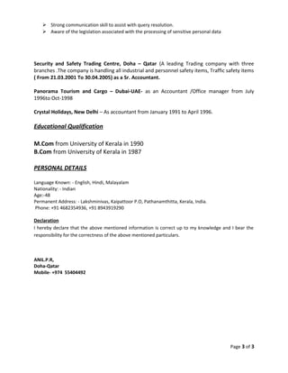  Strong communication skill to assist with query resolution.
 Aware of the legislation associated with the processing of sensitive personal data
Security and Safety Trading Centre, Doha – Qatar (A leading Trading company with three
branches .The company is handling all industrial and personnel safety items, Traffic safety items
( From 21.03.2001 To 30.04.2005) as a Sr. Accountant.
Panorama Tourism and Cargo – Dubai-UAE- as an Accountant /Office manager from July
1996to Oct-1998
Crystal Holidays, New Delhi – As accountant from January 1991 to April 1996.
Educational Qualification
M.Com from University of Kerala in 1990
B.Com from University of Kerala in 1987
PERSONAL DETAILS
Language Known: - English, Hindi, Malayalam
Nationality: - Indian
Age:-48
Permanent Address: - Lakshminivas, Kaipattoor P.O, Pathanamthitta, Kerala, India.
Phone: +91 4682354936, +91 8943919290
Declaration
I hereby declare that the above mentioned information is correct up to my knowledge and I bear the
responsibility for the correctness of the above mentioned particulars.
ANIL.P.R,
Doha-Qatar
Mobile- +974 55404492
Page 3 of 3
 