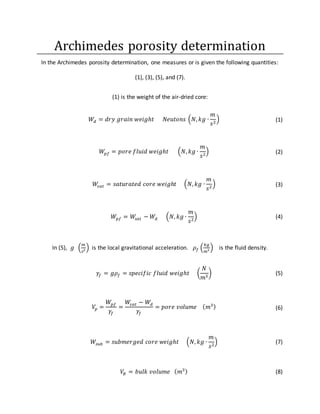 Archimedes porosity determination
In the Archimedes porosity determination, one measures or is given the following quantities:
(1), (3), (5), and (7).
(1) is the weight of the air-dried core:
𝑊𝑑 = 𝑑𝑟𝑦 𝑔𝑟𝑎𝑖𝑛 𝑤𝑒𝑖𝑔ℎ𝑡 𝑁𝑒𝑢𝑡𝑜𝑛𝑠 (𝑁, 𝑘𝑔 ∙
𝑚
𝑠2
) (1)
𝑊𝑝𝑓 = 𝑝𝑜𝑟𝑒 𝑓𝑙𝑢𝑖𝑑 𝑤𝑒𝑖𝑔ℎ𝑡 (𝑁, 𝑘𝑔 ∙
𝑚
𝑠2
) (2)
𝑊𝑠𝑎𝑡 = 𝑠𝑎𝑡𝑢𝑟𝑎𝑡𝑒𝑑 𝑐𝑜𝑟𝑒 𝑤𝑒𝑖𝑔ℎ𝑡 (𝑁, 𝑘𝑔 ∙
𝑚
𝑠2
) (3)
𝑊𝑝𝑓 = 𝑊𝑠𝑎𝑡 − 𝑊𝑑 (𝑁, 𝑘𝑔 ∙
𝑚
𝑠2
) (4)
In (5), 𝑔 (
𝑚
𝑠2 ) is the local gravitational acceleration. 𝜌𝑓 (
𝑘𝑔
𝑚3 ) is the fluid density.
𝛾𝑓 = 𝑔𝜌𝑓 = 𝑠𝑝𝑒𝑐𝑖𝑓𝑖𝑐 𝑓𝑙𝑢𝑖𝑑 𝑤𝑒𝑖𝑔ℎ𝑡 (
𝑁
𝑚3
) (5)
𝑉𝑝 =
𝑊𝑝𝑓
𝛾𝑓
=
𝑊𝑠𝑎𝑡 − 𝑊𝑑
𝛾𝑓
= 𝑝𝑜𝑟𝑒 𝑣𝑜𝑙𝑢𝑚𝑒 ( 𝑚3) (6)
𝑊𝑠𝑢𝑏 = 𝑠𝑢𝑏𝑚𝑒𝑟𝑔𝑒𝑑 𝑐𝑜𝑟𝑒 𝑤𝑒𝑖𝑔ℎ𝑡 (𝑁, 𝑘𝑔 ∙
𝑚
𝑠2
) (7)
𝑉𝐵 = 𝑏𝑢𝑙𝑘 𝑣𝑜𝑙𝑢𝑚𝑒 ( 𝑚3) (8)
 