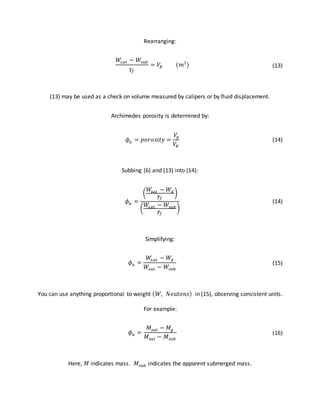Rearranging:
𝑊𝑠𝑎𝑡 − 𝑊𝑠𝑢𝑏
𝛾𝑓
= 𝑉𝐵 (𝑚3
) (13)
(13) may be used as a check on volume measured by calipers or by fluid displacement.
Archimedes porosity is determined by:
𝜙 𝑎 = 𝑝𝑜𝑟𝑜𝑠𝑖𝑡𝑦 =
𝑉𝑝
𝑉𝐵
(14)
Subbing (6) and (13) into (14):
𝜙 𝑎 =
(
𝑊𝑠𝑎𝑡 − 𝑊𝑑
𝛾𝑓
)
(
𝑊𝑠𝑎𝑡 − 𝑊𝑠𝑢𝑏
𝛾𝑓
)
(14)
Simplifying:
𝜙 𝑎 =
𝑊𝑠𝑎𝑡 − 𝑊𝑑
𝑊𝑠𝑎𝑡 − 𝑊𝑠𝑢𝑏
(15)
You can use anything proportional to weight ( 𝑊, 𝑁𝑒𝑢𝑡𝑜𝑛𝑠) in (15), observing consistent units.
For example:
𝜙 𝑎 =
𝑀𝑠𝑎𝑡 − 𝑀𝑔
𝑀𝑠𝑎𝑡 − 𝑀𝑠𝑢𝑏
(16)
Here, 𝑀 indicates mass. 𝑀𝑠𝑢𝑏 indicates the apparent submerged mass.
 