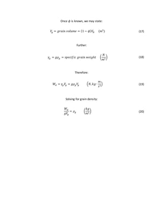 Once 𝜙 is known, we may state:
𝑉𝑔 = 𝑔𝑟𝑎𝑖𝑛 𝑣𝑜𝑙𝑢𝑚𝑒 = (1 − 𝜙) 𝑉𝐵 (𝑚3
) (17)
Further:
𝛾𝑔 = 𝑔𝜌 𝑔 = 𝑠𝑝𝑒𝑐𝑖𝑓𝑖𝑐 𝑔𝑟𝑎𝑖𝑛 𝑤𝑒𝑖𝑔ℎ𝑡 (
𝑁
𝑚3
) (18)
Therefore:
𝑊𝑑 = 𝛾𝑔 𝑉𝑔 = 𝑔𝜌 𝑔 𝑉𝑔 (𝑁, 𝑘𝑔 ∙
𝑚
𝑠2
) (19)
Solving for grain density:
𝑊𝑑
𝑔𝑉𝑔
= 𝜌 𝑔 (
𝑘𝑔
𝑚3
) (20)
 