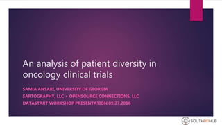 An analysis of patient diversity in
oncology clinical trials
SAMIA ANSARI, UNIVERSITY OF GEORGIA
SARTOGRAPHY, LLC + OPENSOURCE CONNECTIONS, LLC
DATASTART WORKSHOP PRESENTATION 09.27.2016
 