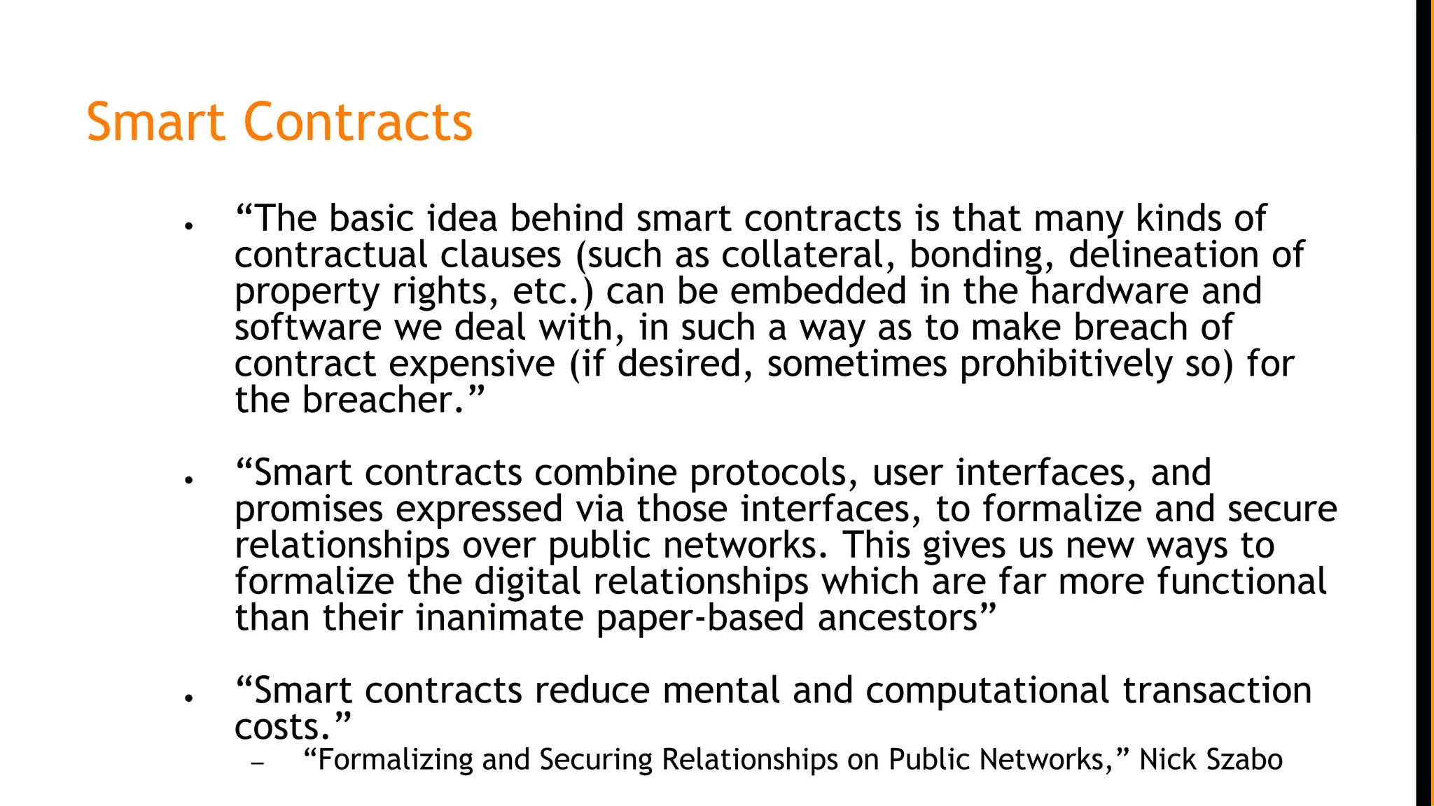 Smart Contracts
● “The basic idea behind smart contracts is that many kinds of
contractual clauses (such as collateral, bonding, delineation of
property rights, etc.) can be embedded in the hardware and
software we deal with, in such a way as to make breach of
contract expensive (if desired, sometimes prohibitively so) for
the breacher.”
● “Smart contracts combine protocols, user interfaces, and
promises expressed via those interfaces, to formalize and secure
relationships over public networks. This gives us new ways to
formalize the digital relationships which are far more functional
than their inanimate paper-based ancestors”
● “Smart contracts reduce mental and computational transaction
costs.”
– “Formalizing and Securing Relationships on Public Networks,” Nick Szabo
 