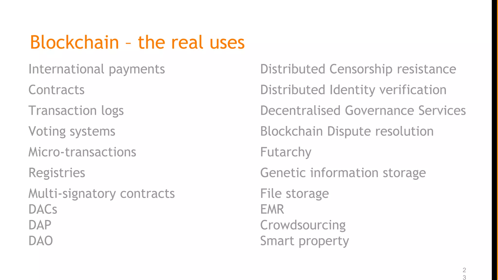 Blockchain – the real uses
International payments
Contracts
Transaction logs
Voting systems
Micro-transactions
Registries
Multi-signatory contracts
DACs
DAP
DAO
2
3
Distributed Censorship resistance
Distributed Identity verification
Decentralised Governance Services
Blockchain Dispute resolution
Futarchy
Genetic information storage
File storage
EMR
Crowdsourcing
Smart property
 