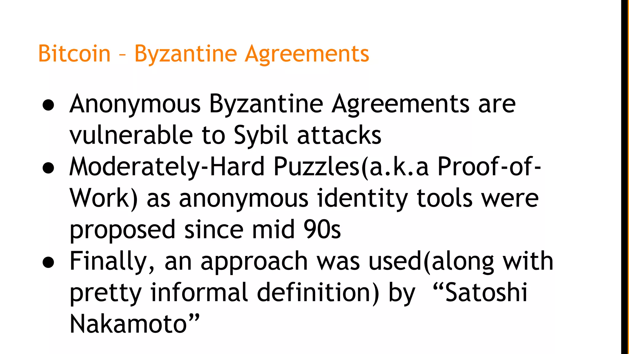 Bitcoin – Byzantine Agreements
● Anonymous Byzantine Agreements are
vulnerable to Sybil attacks
● Moderately-Hard Puzzles(a.k.a Proof-of-
Work) as anonymous identity tools were
proposed since mid 90s
● Finally, an approach was used(along with
pretty informal definition) by “Satoshi
Nakamoto”
 